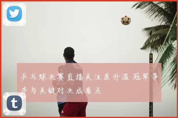 乒乓球决赛直播关注度升温 冠军争夺与关键对决成看点
