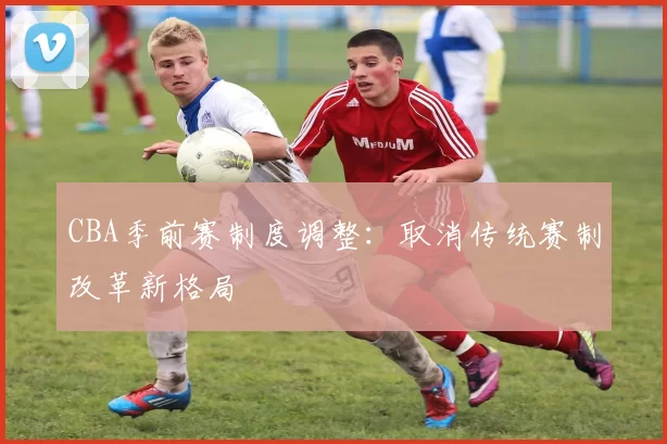 CBA季前赛制度调整：取消传统赛制改革新格局