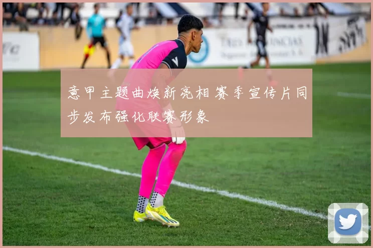 意甲主题曲焕新亮相 赛季宣传片同步发布强化联赛形象