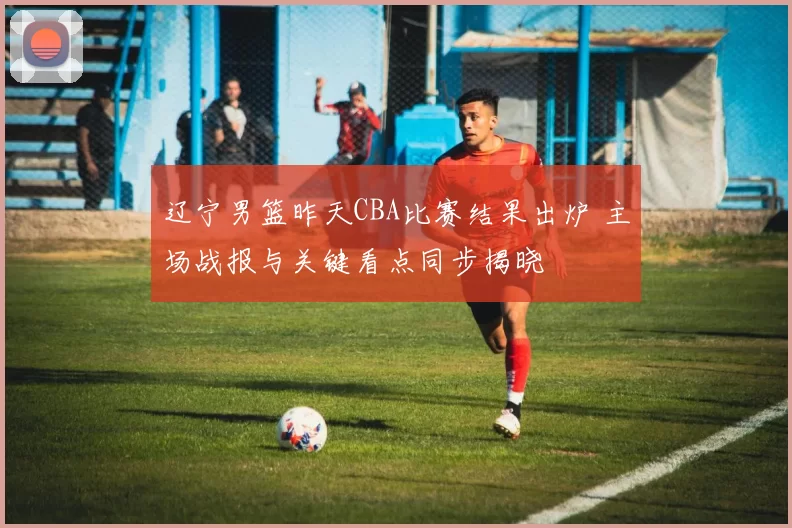 辽宁男篮昨天CBA比赛结果出炉 主场战报与关键看点同步揭晓