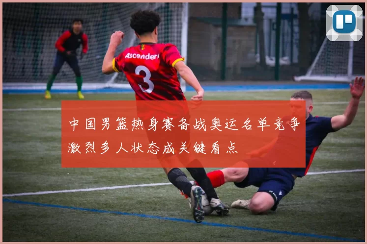 中国男篮热身赛备战奥运名单竞争激烈多人状态成关键看点