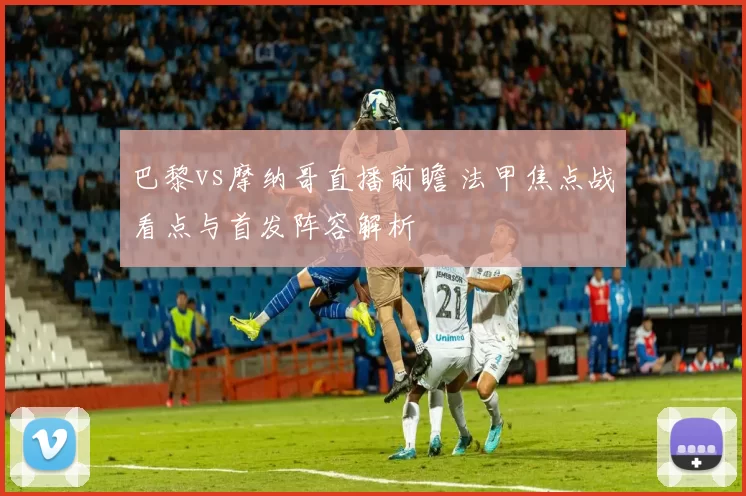 巴黎vs摩纳哥直播前瞻 法甲焦点战看点与首发阵容解析