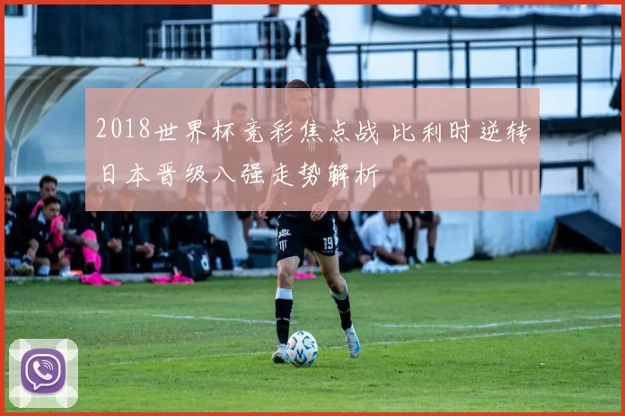 2018世界杯竞彩焦点战 比利时逆转日本晋级八强走势解析