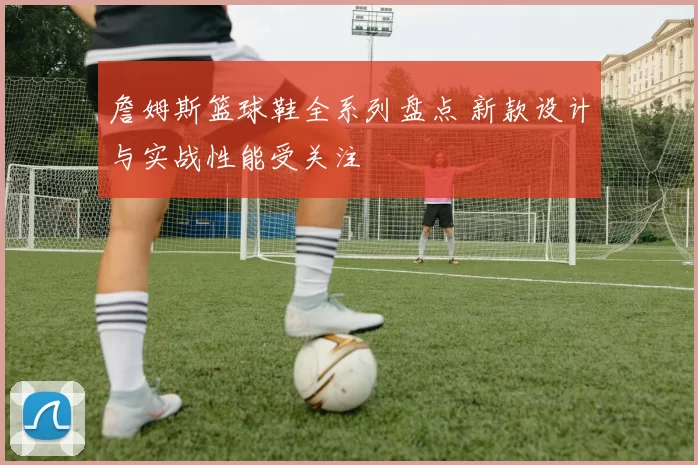 詹姆斯篮球鞋全系列盘点 新款设计与实战性能受关注