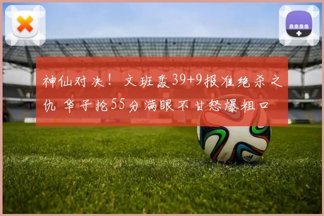 神仙对决！文班轰39+9报准绝杀之仇 华子抡55分满眼不甘怒爆粗口