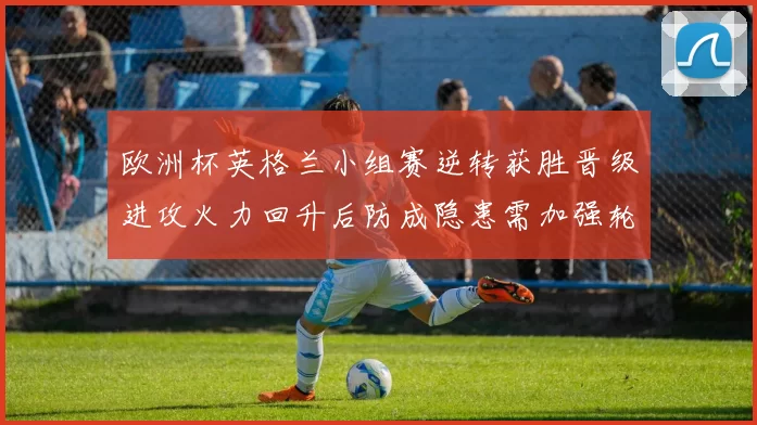 欧洲杯英格兰小组赛逆转获胜晋级进攻火力回升后防成隐患需加强轮换