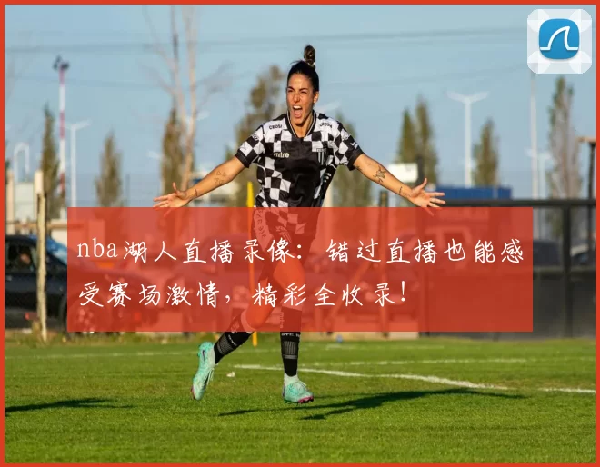 nba湖人直播录像：错过直播也能感受赛场激情，精彩全收录！