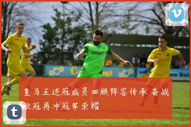 皇马五连冠成员回顾阵容传承 备战欧冠再冲冠军荣耀