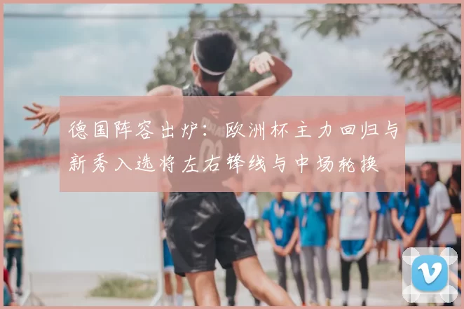 德国阵容出炉：欧洲杯主力回归与新秀入选将左右锋线与中场轮换