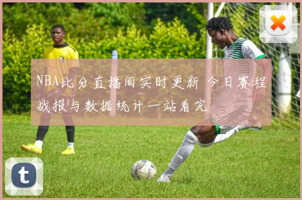 NBA比分直播间实时更新 今日赛程战报与数据统计一站看完