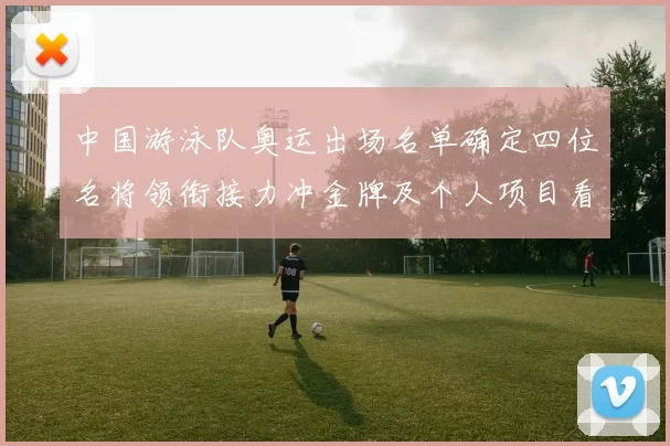 中国游泳队奥运出场名单确定四位名将领衔接力冲金牌及个人项目看点