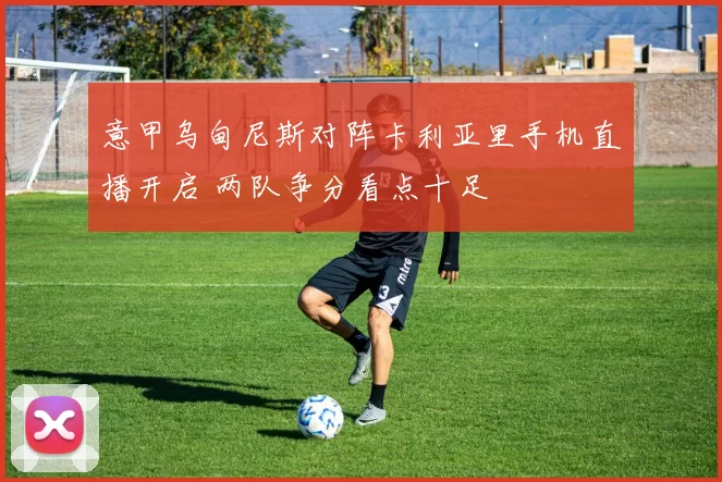 意甲乌甸尼斯对阵卡利亚里手机直播开启 两队争分看点十足