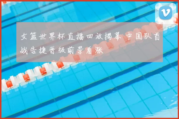 女篮世界杯直播回放揭幕 中国队首战告捷晋级前景看涨