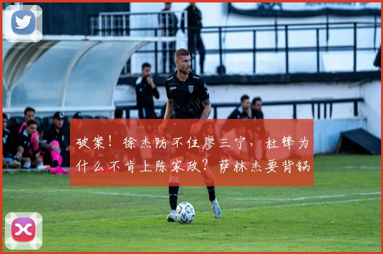 破案！徐杰防不住廖三宁，杜锋为什么不肯上陈家政？萨林杰要背锅