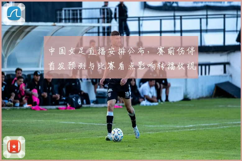 中国女足直播安排公布，赛前伤停首发预测与比赛看点影响转播收视备战