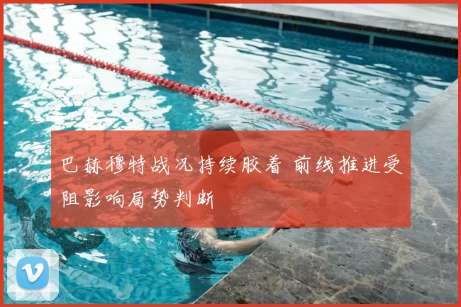 巴赫穆特战况持续胶着 前线推进受阻影响局势判断