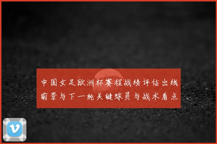 中国女足欧洲杯赛程战绩评估出线前景与下一轮关键球员与战术看点