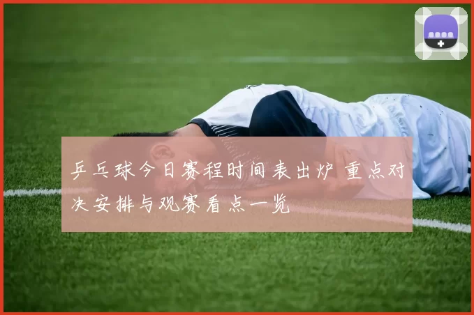 乒乓球今日赛程时间表出炉 重点对决安排与观赛看点一览