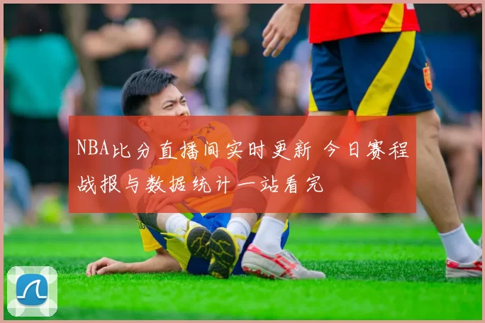 NBA比分直播间实时更新 今日赛程战报与数据统计一站看完