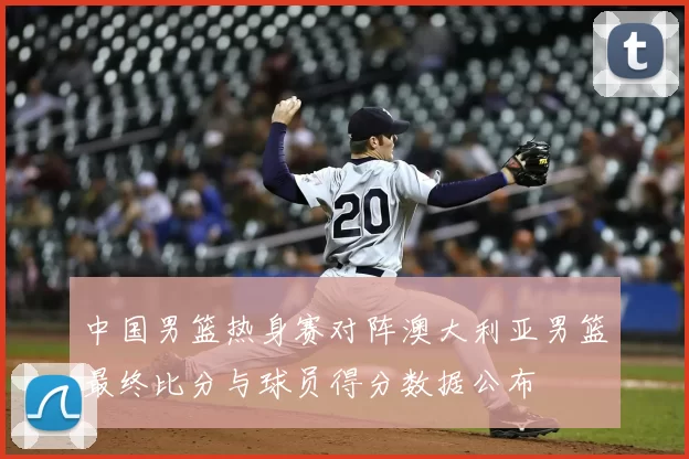 中国男篮热身赛对阵澳大利亚男篮最终比分与球员得分数据公布