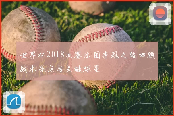 世界杯2018决赛法国夺冠之路回顾战术亮点与关键球星