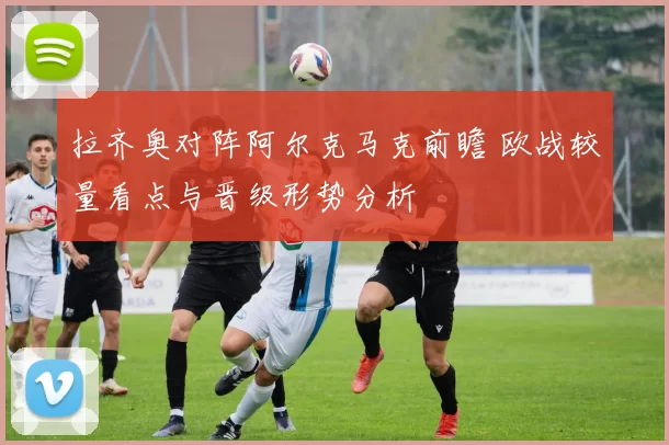 拉齐奥对阵阿尔克马克前瞻 欧战较量看点与晋级形势分析