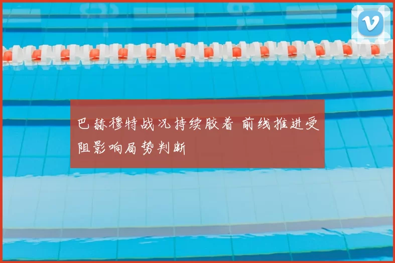 巴赫穆特战况持续胶着 前线推进受阻影响局势判断