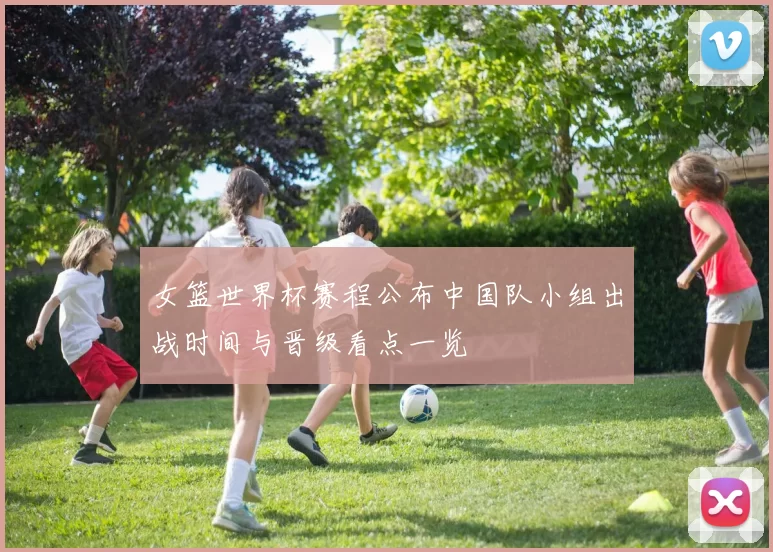 女篮世界杯赛程公布中国队小组出战时间与晋级看点一览