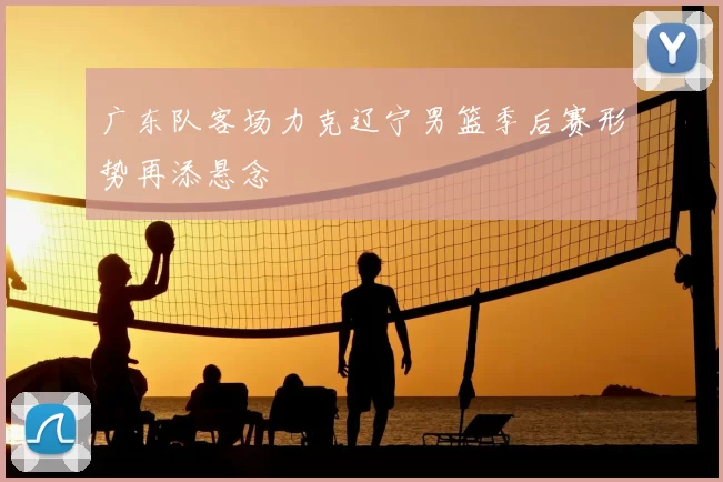广东队客场力克辽宁男篮季后赛形势再添悬念
