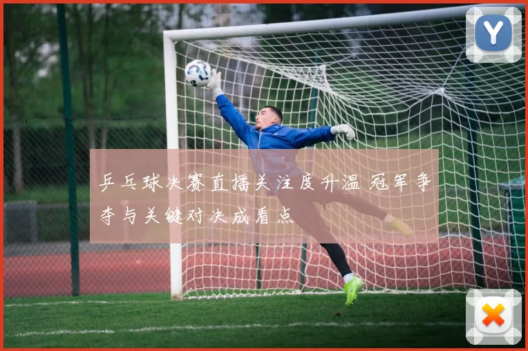 乒乓球决赛直播关注度升温 冠军争夺与关键对决成看点