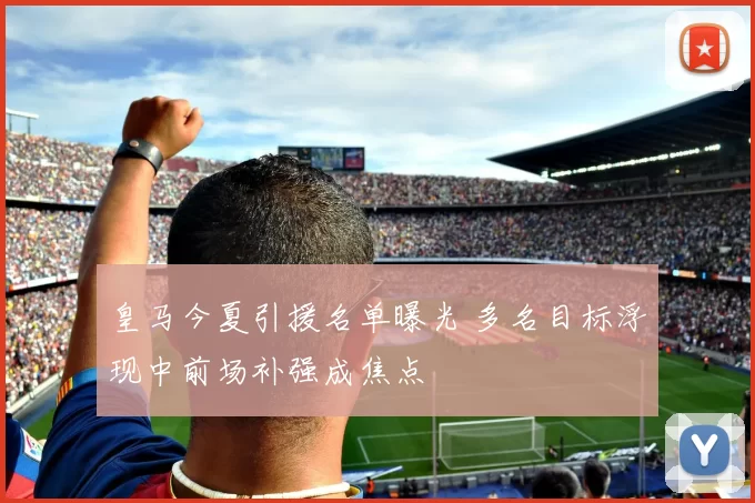皇马今夏引援名单曝光 多名目标浮现中前场补强成焦点