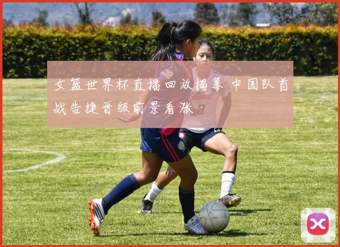 女篮世界杯直播回放揭幕 中国队首战告捷晋级前景看涨