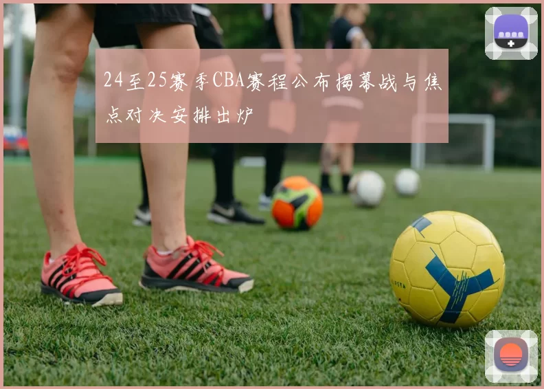 24至25赛季CBA赛程公布揭幕战与焦点对决安排出炉