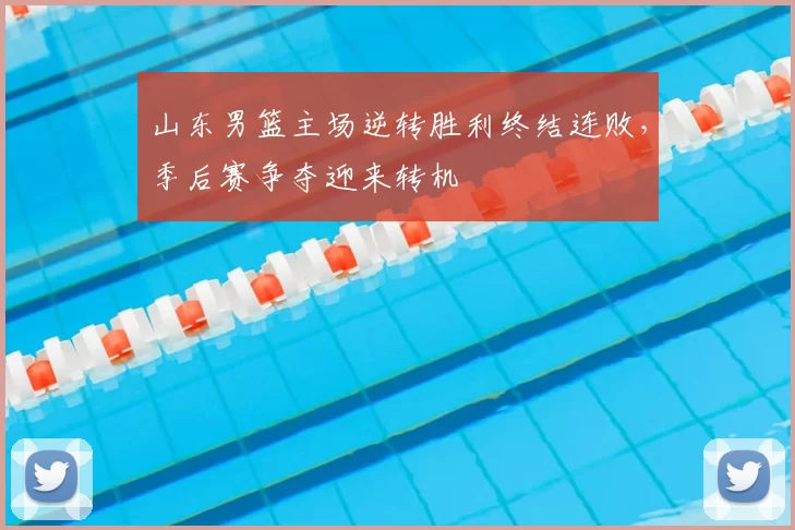 山东男篮主场逆转胜利终结连败，季后赛争夺迎来转机