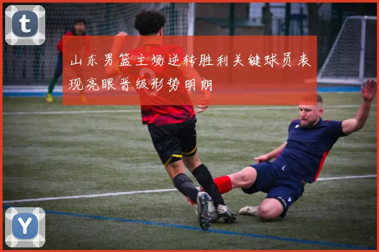 山东男篮主场逆转胜利关键球员表现亮眼晋级形势明朗