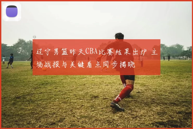 辽宁男篮昨天CBA比赛结果出炉 主场战报与关键看点同步揭晓