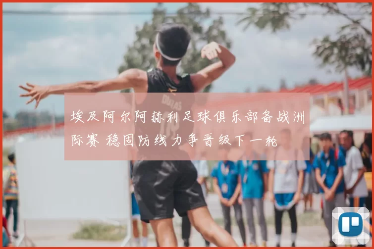 埃及阿尔阿赫利足球俱乐部备战洲际赛 稳固防线力争晋级下一轮