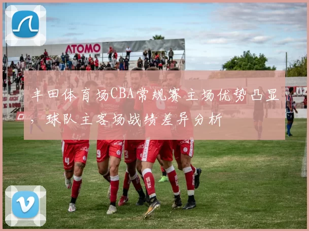 丰田体育场CBA常规赛主场优势凸显，球队主客场战绩差异分析