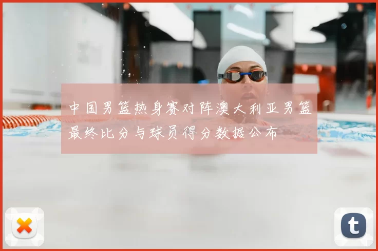 中国男篮热身赛对阵澳大利亚男篮最终比分与球员得分数据公布