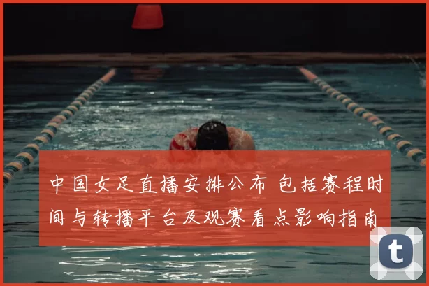 中国女足直播安排公布 包括赛程时间与转播平台及观赛看点影响指南