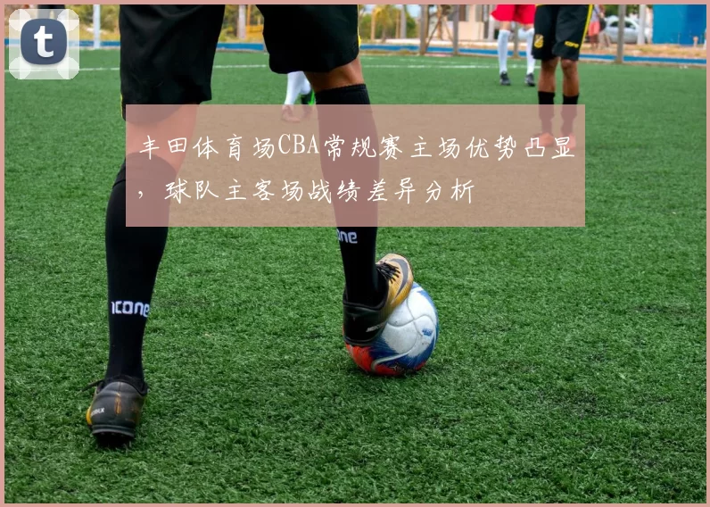 丰田体育场CBA常规赛主场优势凸显，球队主客场战绩差异分析