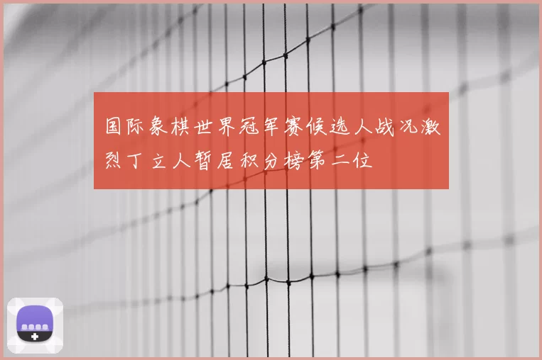 国际象棋世界冠军赛候选人战况激烈丁立人暂居积分榜第二位