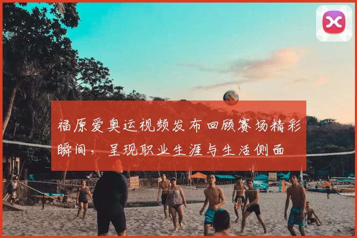 福原爱奥运视频发布回顾赛场精彩瞬间，呈现职业生涯与生活侧面