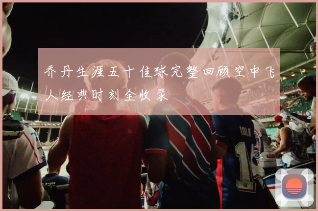 乔丹生涯五十佳球完整回顾空中飞人经典时刻全收录