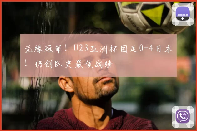 无缘冠军！U23亚洲杯国足0-4日本！仍创队史最佳战绩