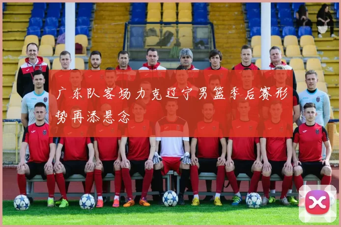 广东队客场力克辽宁男篮季后赛形势再添悬念