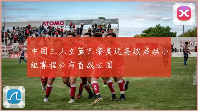 中国三人女篮巴黎奥运备战启动小组赛程公布首战法国