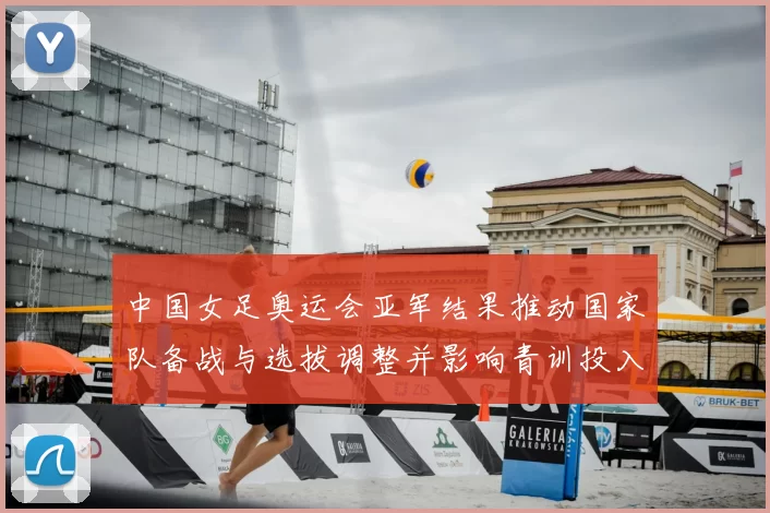 中国女足奥运会亚军结果推动国家队备战与选拔调整并影响青训投入