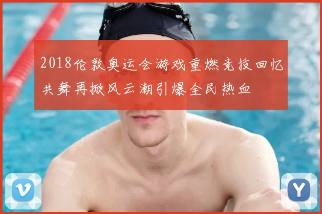 2018伦敦奥运会游戏重燃竞技回忆共舞再掀风云潮引爆全民热血