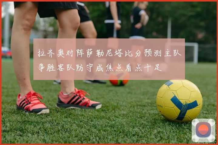 拉齐奥对阵萨勒尼塔比分预测主队争胜客队防守成焦点看点十足